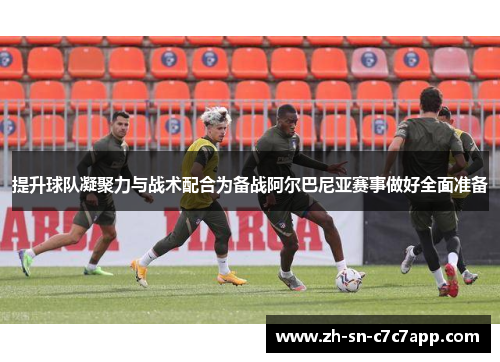 提升球队凝聚力与战术配合为备战阿尔巴尼亚赛事做好全面准备