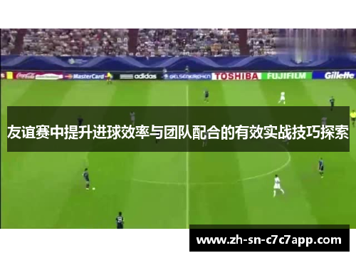 友谊赛中提升进球效率与团队配合的有效实战技巧探索
