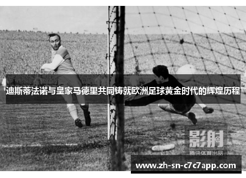 迪斯蒂法诺与皇家马德里共同铸就欧洲足球黄金时代的辉煌历程