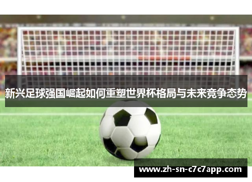 新兴足球强国崛起如何重塑世界杯格局与未来竞争态势 新兴足球强国崛起如何重塑世界杯格局与未来竞争态势