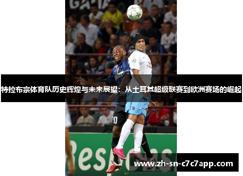 特拉布宗体育队历史辉煌与未来展望:从土耳其超级联赛到欧洲赛场的崛起 特拉布宗体育队历史辉煌与未来展望:从土耳其超级联赛到欧洲赛场的崛起