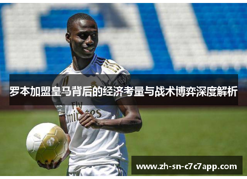 罗本加盟皇马背后的经济考量与战术博弈深度解析