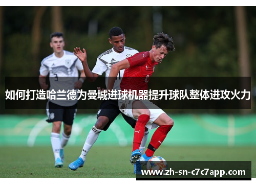 如何打造哈兰德为曼城进球机器提升球队整体进攻火力