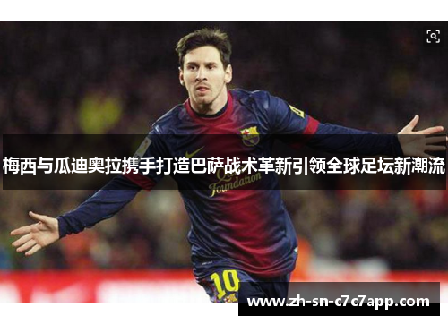 梅西与瓜迪奥拉携手打造巴萨战术革新引领全球足坛新潮流